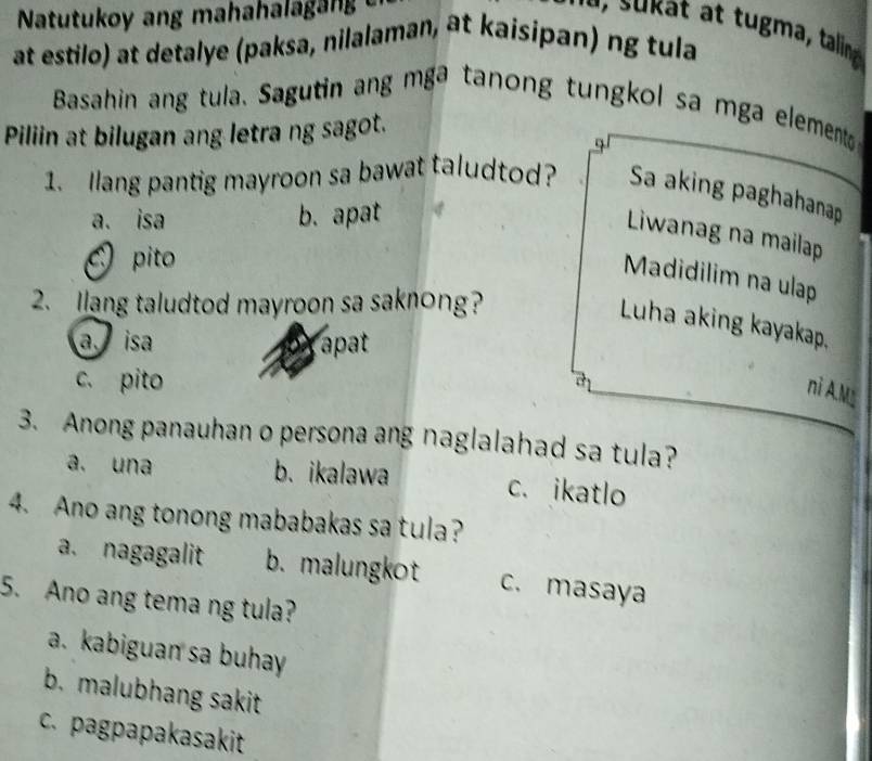 taling
at estilo) at detalye (paksa, nilalaman, at kaisipan) ng tula
Basahin ang tula、 Sagutin ang mga tanong tungkol sa mga elemento 
Piliin at bilugan ang letra ng sagot.
1. llang pantig mayroon sa bawat taludtod? Sa aking paghahanap
a. isa b. apat
Liwanag na mailap
pito
Madidilim na ulap
2. Ilang taludtod mayroon sa saknong?
Luha aking kayakap,
a is apat
c. pito
ni A.M
3. Anong panauhan o persona ang naglalahad sa tula?
a. una b. ikalawa c. ikatlo
4. Ano ang tonong mababakas sa tula?
a. nagagalit b. malungkot c. masaya
5. Ano ang tema ng tula?
a. kabiguan sa buhay
b. malubhang sakit
c. pagpapakasakit