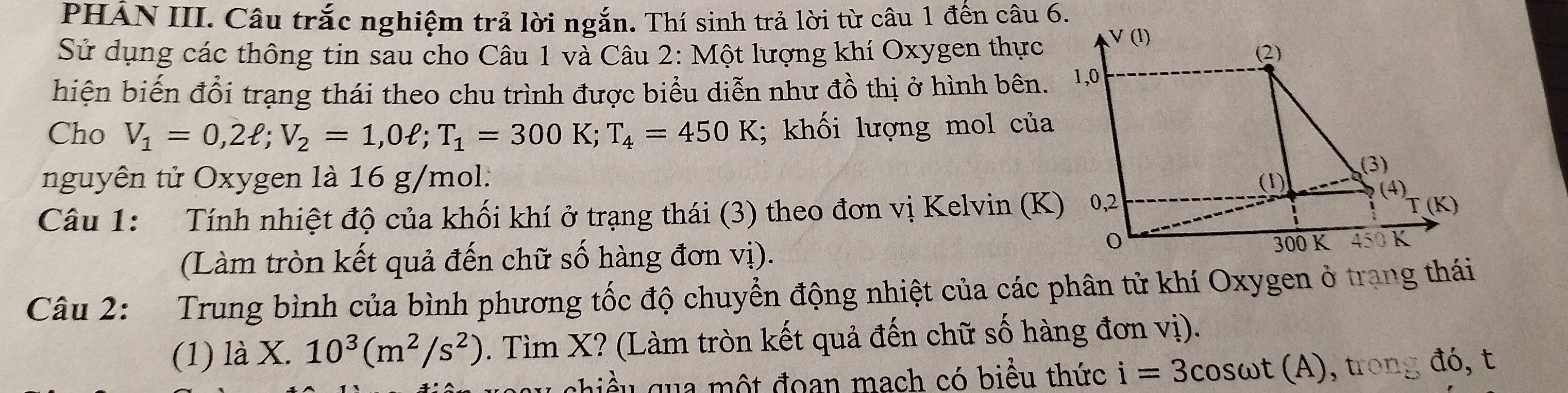 PHẢN III. Câu trắc nghiệm trả lời ngắn. Thí sinh trả lời từ câu 1 đến câu 6. 
Sử dụng các thông tin sau cho Câu 1 và Câu 2: Một lượng khí Oxygen thực 
hiện biến đổi trạng thái theo chu trình được biểu diễn như đồ thị ở hình bên. 
Cho V_1=0,2ell; V_2=1,0ell; T_1=300K; T_4=450K; khối lượng mol của 
nguyên tử Oxygen là 16 g/mol : 
Câu 1: Tính nhiệt độ của khối khí ở trạng thái (3) theo đơn vị Kelvin (K) 
(Làm tròn kết quả đến chữ số hàng đơn vị). 
Câu 2: Trung bình của bình phương tốc độ chuyển động nhiệt của các phân tử khí Oxygen ở trang thái 
(1) là X. 10^3(m^2/s^2). Tìm X? (Làm tròn kết quả đến chữ số hàng đơn vị). 
ghiều qua một đoan mạch có biểu thức i=3cos omega t (A) , tr đó, t