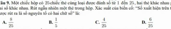 Một chiếc hộp có 25 chiếc thẻ cùng loại được đánh số từ 1 đến 25, hai thẻ khác nhau
Sai số khác nhau. Rút ngẫu nhiên một thẻ trong hộp. Xác suất của biển cố: “Số xuất hiện trên t
ược rút ra là số nguyên tố có hai chữ si ' là:
A.  8/25   1/5   4/25   6/25 
B.
C.
D.