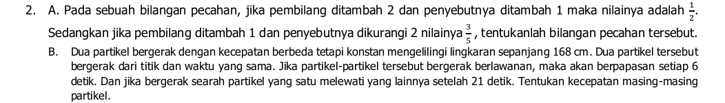 Pada sebuah bilangan pecahan, jika pembilang ditambah 2 dan penyebutnya ditambah 1 maka nilainya adalah  1/2 . 
Sedangkan jika pembilang ditambah 1 dan penyebutnya dikurangi 2 nilainya  3/5  , tentukanlah bilangan pecahan tersebut. 
B. Dua partikel bergerak dengan kecepatan berbeda tetapi konstan mengelilingi lingkaran sepanjang 168 cm. Dua partikel tersebut 
bergerak dari titik dan waktu yang sama. Jika partikel-partikel tersebut bergerak berlawanan, maka akan berpapasan setiap 6
detik. Dan jika bergerak searah partikel yang satu melewati yang lainnya setelah 21 detik. Tentukan kecepatan masing-masing 
partikel.