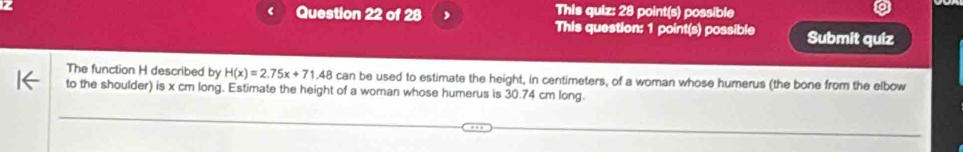 This quiz: 28 point(s) possible 
This question: 1 point(s) possible Submit quiz 
The function H described by H(x)=2.75x+71.48 can be used to estimate the height, in centimeters, of a woman whose humerus (the bone from the elbow 
to the shoulder) is x cm long. Estimate the height of a woman whose humerus is 30.74 cm long.