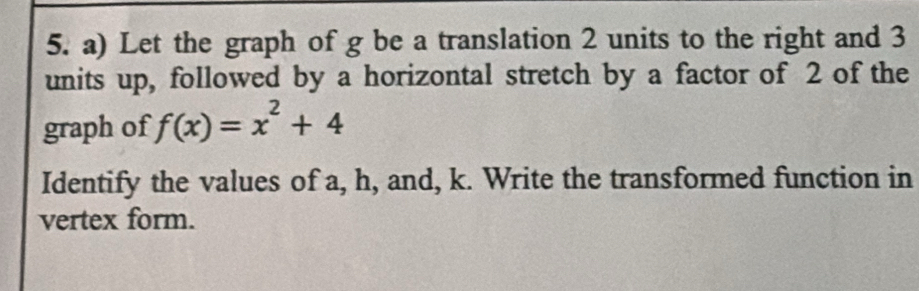 Let the graph of g be a translation 2 units to the right and 3
units up, followed by a horizontal stretch by a factor of 2 of the 
graph of f(x)=x^2+4
Identify the values of a, h, and, k. Write the transformed function in 
vertex form.