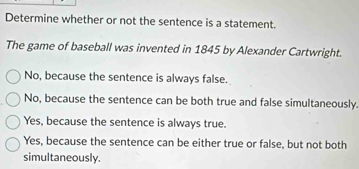 Determine whether or not the sentence is a statement.
The game of baseball was invented in 1845 by Alexander Cartwright.
No, because the sentence is always false.
No, because the sentence can be both true and false simultaneously.
Yes, because the sentence is always true.
Yes, because the sentence can be either true or false, but not both
simultaneously.