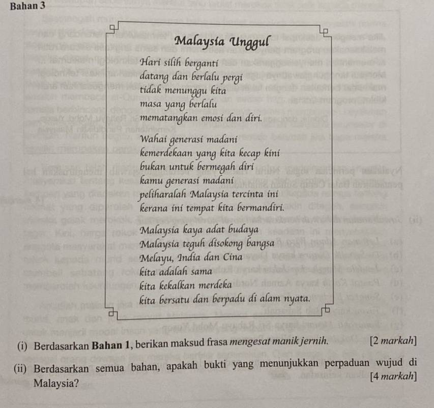 Bahan 3 
Malaysia Unggul 
Hari silih berganti 
datang dan berlalu pergi 
tidak menunggu kita 
masa yang berlalu 
mematangkan emosi dan diri. 
Wahai generasí madani 
kemerdekaan yang kita kecap kini 
bukan untuk bermegah diri 
kamu generasi madani 
peliharalah Malaysia tercinta ini 
kerana ini tempat kita bermandiri. 
Malaysia kaya adat budaya 
Malaysia teguh disokong bangsa 
Melayu, India dan Cina 
kita adalah sama 
kita kekalkan merdeka 
kita bersatu dan berpadu di alam nyata. 
(i) Berdasarkan Bahan 1, berikan maksud frasa mengesat manik jernih. [2 markah] 
(ii) Berdasarkan semua bahan, apakah bukti yang menunjukkan perpaduan wujud di 
Malaysia? [4 markah]