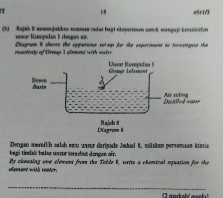 4541/2 

(h) Rajah 8 memuṇjukkan susunan radas bagl eksperimen untuk menguji kereaktifan 
unsur Kumpulan 1 dengan air. 
Diagram 8 shows the apparatux set-up for the experiment to investigate the 
reactivity of Group I element with water. 
Dengan memílíh salah satu unsur daripada Jadual 8, tuliskan persarnaan kimia 
bagi tindak balas unsur tersebut dengan air. 
By choosing one element from the Table 8, write a chemical equation for the 
element with water. 
_ 
2 markab/ mark