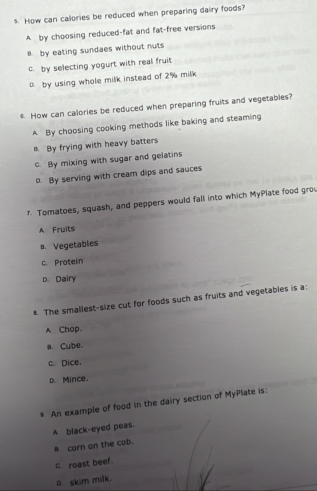 How can calories be reduced when preparing dairy foods?
A by choosing reduced-fat and fat-free versions
B. by eating sundaes without nuts
c. by selecting yogurt with real fruit
D. by using whole milk instead of 2% milk
6. How can calories be reduced when preparing fruits and vegetables?
A By choosing cooking methods like baking and steaming
B. By frying with heavy batters
c. By mixing with sugar and gelatins
D. By serving with cream dips and sauces
7. Tomatoes, squash, and peppers would fall into which MyPlate food grou
A Fruits
B. Vegetables
c. Protein
D. Dairy
8. The smallest-size cut for foods such as fruits and vegetables is a:
A Chop.
B. Cube.
c. Dice.
D. Mince.
9 An example of food in the dairy section of MyPlate is:
A black-eyed peas.
B. corn on the cob.
c. roast beef.
o. skim milk.