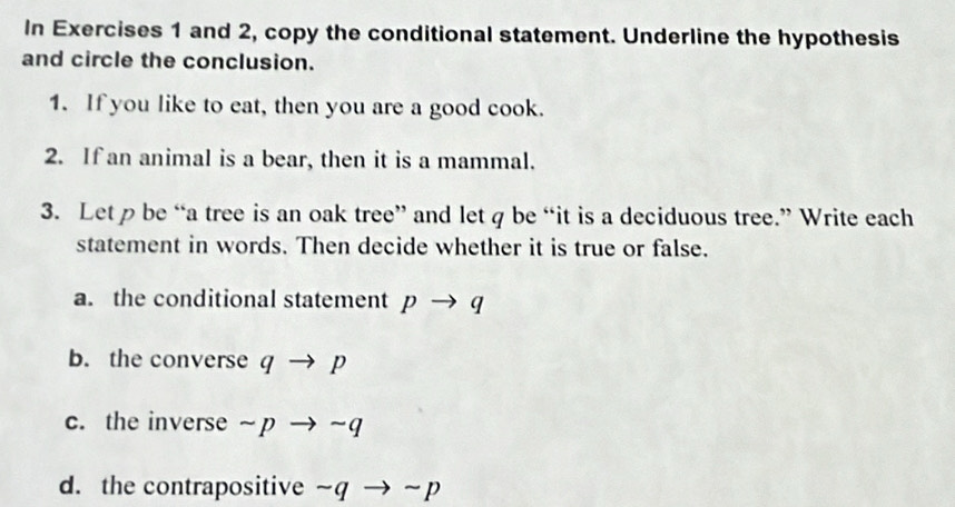 In Exercises 1 and 2, copy the conditional statement. Underline the hypothesis 
and circle the conclusion. 
1. If you like to eat, then you are a good cook. 
2. If an animal is a bear, then it is a mammal. 
3. Let p be “a tree is an oak tree” and let q be “it is a deciduous tree.” Write each 
statement in words. Then decide whether it is true or false. 
a. the conditional statement p → q
b. the converse q → p
c. the inverse ~ p → ~q
d. the contrapositive ~q → ~ p