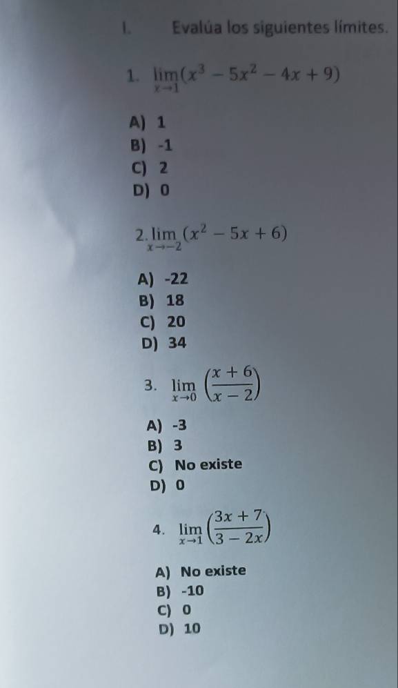 Evalúa los siguientes límites.
1. limlimits _xto 1(x^3-5x^2-4x+9)
A) 1
B) -1
C) 2
D) 0
2 limlimits _xto -2(x^2-5x+6)
A) -22
B) 18
C) 20
D) 34
3. limlimits _xto 0( (x+6)/x-2 )
A) -3
B) 3
C) No existe
D) 0
4. limlimits _xto 1( (3x+7)/3-2x )
A) No existe
B) -10
C) 0
D) 10