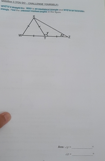 (YOU DO - CHALLENGE YOURSELF)
WYZ is a straight line. WXY is an equilateral triangle and XYZ is an isosceles 
triangle. Find the unknown marked angles in the figure. 
Ans: ∠ y= _ 6
∠ z= _