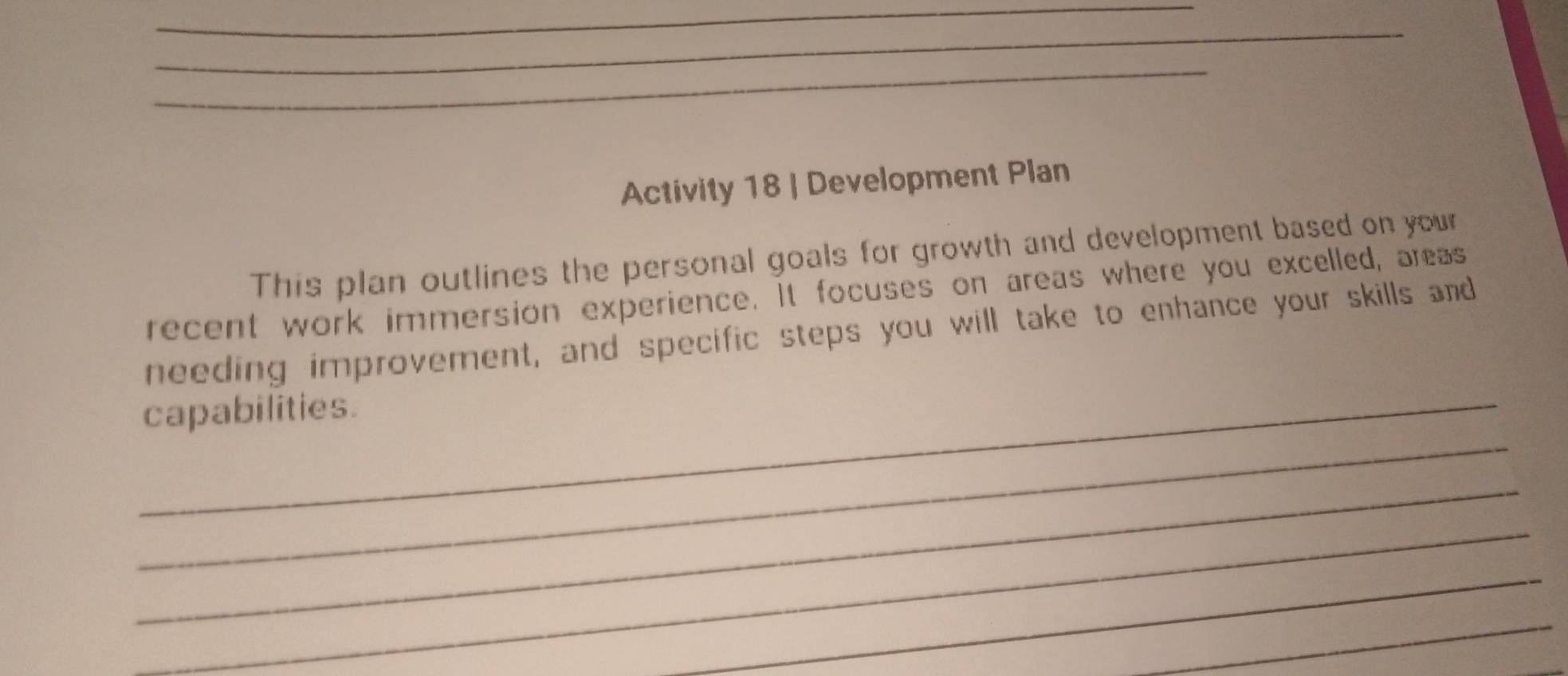 Activity 18 | Development Plan 
This plan outlines the personal goals for growth and development based on your 
recent work immersion experience. It focuses on areas where you excelled, areas 
needing improvement, and specific steps you will take to enhance your skills and 
_ 
_capabilities. 
_ 
_ 
_ 
_