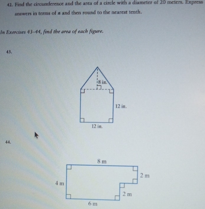 Find the circumference and the area of a circle with a diameter of 20 meters. Express 
answers in terms of z and then round to the nearest tenth. 
In Exercises 43-44, find the area of each figure. 
43. 
44.