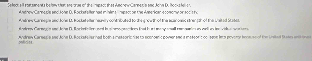 Select all statements below that are true of the impact that Andrew Carnegie and John D. Rockefeller.
Andrew Carnegie and John D. Rockefeller had minimal impact on the American economy or society.
Andrew Carnegie and John D. Rockefeller heavily contributed to the growth of the economic strength of the United States.
Andrew Carnegie and John D. Rockefeller used business practices that hurt many small companies as well as individual workers.
Andrew Carnegie and John D. Rockefeller had both a meteoric rise to economic power and a meteoric collapse into poverty because of the United States anti trust
policies.