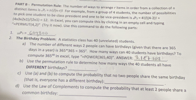 Permutation Rule: The number of ways to arrange r items in order from a collection of n 
distinct items is _nP_r=n!/(n-r)! For example, from a group of 4 students, the number of possibilities 
to pick one student to be class president and one to be vice-president is _4P_2=4!/((4-2)!=
(4* 3* 2* 1)/(2* 1)=12. In Excel, you can compute this by clicking in an empty cell and typing 
“=PERMU T(4,2)'' (Try it now). Use this command to do the following parts: 
1. _10P_7= _ . 
2. The Birthday Problem: A statistics class has 40 (unrelated) students. 
a) The number of different ways 2 people can have birthdays (given that there are 365
days in a year) is 365^*365=365^2. How many ways can 40 students have birthdays? To 
compute 365^(40) in excel, type “=POWE R(365,40)''. ANSWER: 
. 
b) Use the permutation rule to determine how many ways the 40 students all have 
DIFFERENT birthdays?_ 
. 
c) Use (a) and (b) to compute the probability that no two people share the same birthday 
_ 
(that is, everyone has a different birthday): 
、 
d) Use the Law of Complements to compute the probability that at least 2 people share a 
_ 
common birthday: