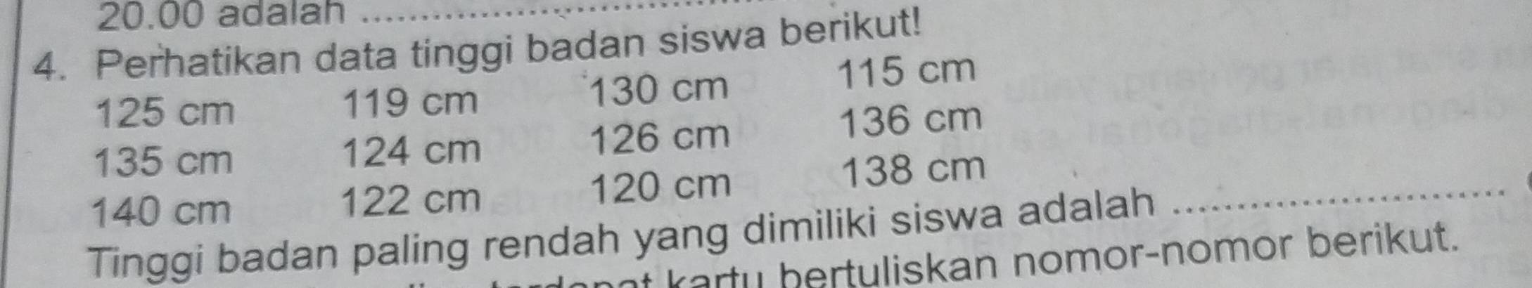 20.00 adalah_ 
4. Perhatikan data tinggi badan siswa berikut!
125 cm 119 cm 130 cm 115 cm
135 cm 124 cm 126 cm 136 cm
140 cm 122 cm 120 cm
138 cm
Tinggi badan paling rendah yang dimiliki siswa adalah 
_ 
t karty bertuliskan nomor-nomor berikut.