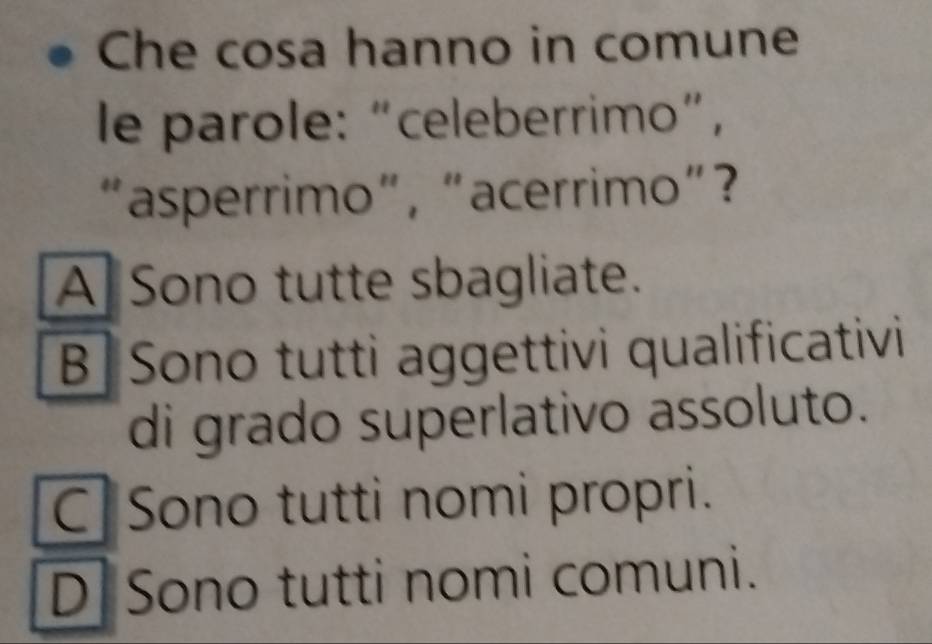 Che cosa hanno in comune
le parole: “celeberrimo”,
“asperrimo”, “acerrimo”?
A Sono tutte sbagliate.
B Sono tutti aggettivi qualificativi
di grado superlativo assoluto.
C Sono tutti nomi propri.
D Sono tutti nomi comuni.