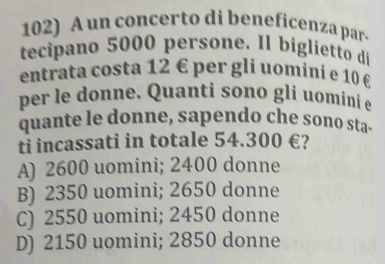 A un concerto di beneficenza par-
tecipano 5000 persone. Il biglietto di
entrata costa 12 € per gli uomini e 10 £
per le donne. Quanti sono gli uomini e
quante le donne, sapendo che sono sta-
tỉ incassati in totale 54.300 €?
A) 2600 uomini; 2400 donne
B) 2350 uomini; 2650 donne
C) 2550 uomini; 2450 donne
D) 2150 uomini; 2850 donne