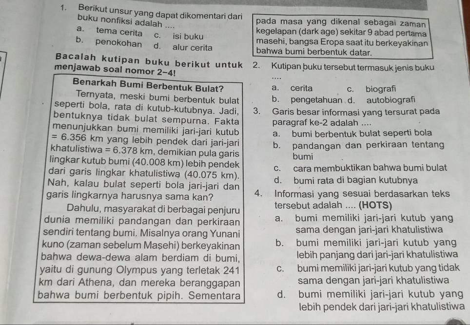 Berikut unsur yang dapat dikomentari dari pada masa yang dikenal sebagai zaman
buku nonfiksi adalah ...
kegelapan (dark age) sekitar 9 abad pertama
a. tema cerita c. isi buku
masehi, bangsa Eropa saat itu berkeyakinan
b. penokohan d. alur cerita bahwa bumi berbentuk datar.
Bacalah kutipan buku berikut untuk 2. Kutipan buku tersebut termasuk jenis buku
menjawab soal nomor 2-4!
Benarkah Bumi Berbentuk Bulat? a. cerita c. biografi
Ternyata, meski bumi berbentuk bulat b. pengetahuan d. autobiografi
seperti bola, rata di kutub-kutubnya. Jadi, 3. Garis besar informasi yang tersurat pada
bentuknya tidak bulat sempurna. Fakta paragraf ke-2 adalah ....
menunjukkan bumi memiliki jari-jari kutub a. bumi berbentuk bulat seperti bola
=6.356 *  km yang lebih pendek dari jari-jari
khatulistiwa =6.378km , demikian pula garis b. pandangan dan perkiraan tentang
bumi
lingkar kutub bumi (40.008 km) lebih pendek c. cara membuktikan bahwa bumi bulat
dari garis lingkar khatulistiwa (40.075 km). d. bumi rata di bagian kutubnya
Nah, kalau bulat seperti bola jari-jari dan
garis lingkarnya harusnya sama kan? 4. Informasi yang sesuai berdasarkan teks
Dahulu, masyarakat di berbagai penjuru tersebut adalah .... (HOTS)
dunia memiliki pandangan dan perkiraan a. bumi memiliki jari-jari kutub yang
sendiri tentang bumi. Misalnya orang Yunani sama dengan jari-jari khatulistiwa
kuno (zaman sebelum Maşehi) berkeyakinan b. bumi memiliki jari-jari kutub yang
bahwa dewa-dewa alam berdiam di bumi, lebih panjang dari jari-jari khatulistiwa
yaitu di gunung Olympus yang terletak 241 c. bumi memiliki jari-jari kutub yang tidak
km dari Athena, dan mereka beranggapan sama dengan jari-jari khatulistiwa
bahwa bumi berbentuk pipih. Sementara d. bumi memiliki jari-jari kutub yang
lebih pendek dari jari-jari khatulistiwa