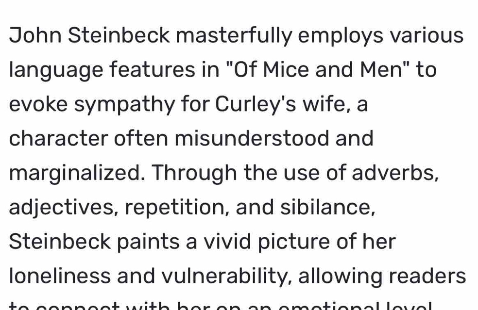 John Steinbeck masterfully employs various 
language features in "Of Mice and Men" to 
evoke sympathy for Curley's wife, a 
character often misunderstood and 
marginalized. Through the use of adverbs, 
adjectives, repetition, and sibilance, 
Steinbeck paints a vivid picture of her 
loneliness and vulnerability, allowing readers