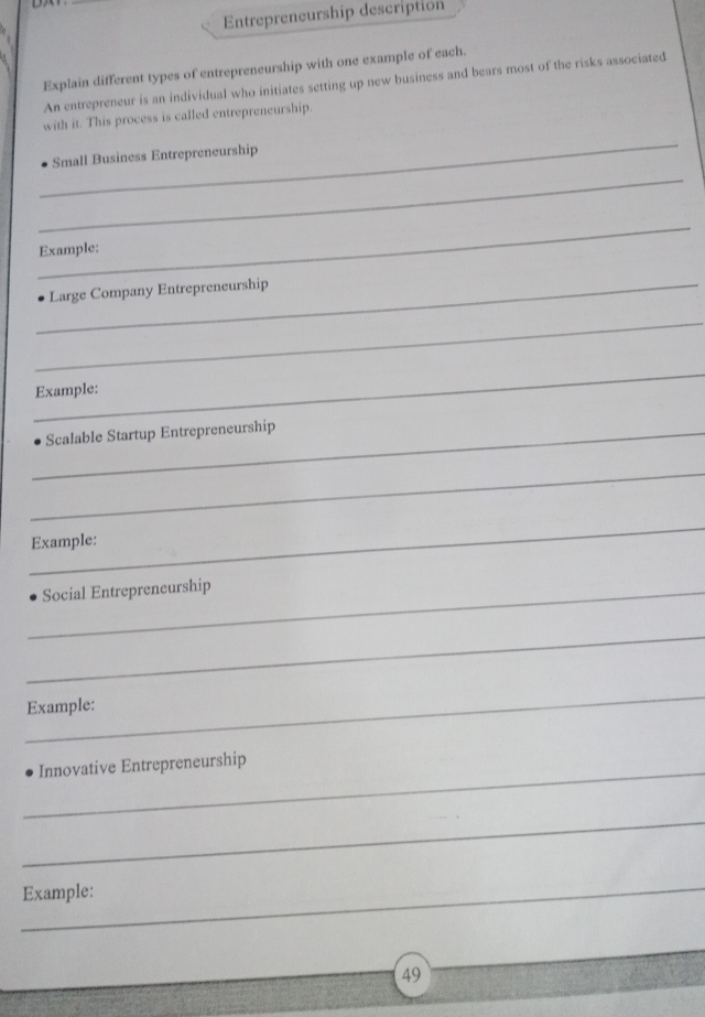 Entrepreneurship description 
Explain different types of entrepreneurship with one example of each. 
An entrepreneur is an individual who initiates setting up new business and bears most of the risks associated 
with it. This process is called entrepreneurship. 
_ 
_ 
Small Business Entrepreneurship 
_ 
Example: 
_Large Company Entrepreneurship 
_ 
_ 
Example: 
_Scalable Startup Entrepreneurship 
_ 
_ 
Example: 
_Social Entrepreneurship 
_ 
_ 
Example: 
_Innovative Entrepreneurship 
_ 
_Example: 
49