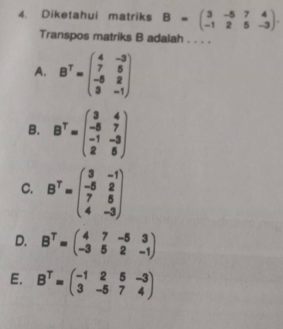 Diketahui matriks B=beginpmatrix 3&-5&7&4 -1&2&5&-3endpmatrix. 
Transpos matriks B adalah . . . .
A. B^T=beginpmatrix 4&-3 7&5 -5&2 3&-1endpmatrix
B. B^T=beginpmatrix 3&4 -8&7 -1&-3 2&6endpmatrix
C. B^T=beginpmatrix 3&-1 -5&2 7&5 4&-3endpmatrix
D. B^T=beginpmatrix 4&7&-5&3 -3&5&2&-1endpmatrix
E. B^T=beginpmatrix -1&2&5&-3 3&-5&7&4endpmatrix