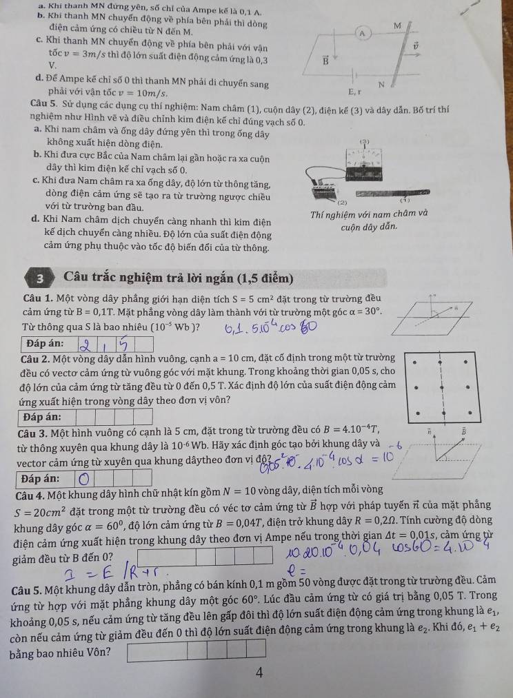 a. Khi thanh MN đứng yên, số chỉ của Ampe kế là 0,1 A.
B. Khi thanh MN chuyển động về phía bên phải thì dòng
điện cảm ứng có chiều từ N đến M.
c. Khi thanh MN chuyển động về phía bên phải với vận
tốc v=3m /s thì độ lớn suất điện động cảm ứng là 0,3
V.
d. Để Ampe kế chỉ số 0 thì thanh MN phải di chuyển sang
phải với vận tốc v=10m/s.
Câu 5. Sử dụng các dụng cụ thí nghiệm: Nam châm (1), cuộn dây (2), điện kế (3) và dây dẫn. Bố trí thí
nghiệm như Hình vẽ và điều chỉnh kim điện kế chỉ đúng vạch số 0.
a. Khi nam châm và ống dây đứng yên thì trong ống dây
không xuất hiện dòng điện.
b. Khi đưa cực Bắc của Nam châm lại gần hoặc ra xa cuộn
dây thì kim điện kế chỉ vạch số 0.
c. Khi đưa Nam châm ra xa ống dây, độ lớn từ thông tăng,
dòng điện cảm ứng sẽ tạo ra từ trường ngược chiều
với từ trường ban đầu. (2) (1)
d. Khi Nam châm dịch chuyển càng nhanh thì kim điện Thí nghiệm với nam châm và
kế dịch chuyển càng nhiều. Độ lớn của suất điện động cuộn dây dẫn.
cảm ứng phụ thuộc vào tốc độ biến đổi của từ thông.
3 Câu trắc nghiệm trả lời ngắn (1,5 điểm)
Câu 1. Một vòng dây phẳng giới hạn diện tích S=5cm^2 đặt trong từ trường đều
cảm ứng từ B=0,1T. Mặt phẳng vòng dây làm thành với từ trường một góc alpha =30°. - 1
Từ thông qua S là bao nhiêu (10^(-5) Wb )?
Đáp án:
Câu 2. Một vòng dây dẫn hình vuông, cạnh a=10cm , đặt cố định trong một từ trường
đều có vectơ cảm ứng từ vuông góc với mặt khung. Trong khoảng thời gian 0,05 s, cho
độ lớn của cảm ứng từ tăng đều từ 0 đến 0,5 T. Xác định độ lớn của suất điện động cảm
ứng xuất hiện trong vòng dây theo đơn vị vôn?
Đáp án:
Câu 3. Một hình vuông có cạnh là 5 cm, đặt trong từ trường đều có B=4.10^(-4)T, B
từ thông xuyên qua khung dây là 10^(-6)Wb. Hãy xác định góc tạo bởi khung dây và
vector cảm ứng từ xuyên qua khung dâytheo đơn vị độ
Đáp án:
Câu 4. Một khung dây hình chữ nhật kín gồm N=10 vòng dây, diện tích mỗi vòng
S=20cm^2 đặt trong một từ trường đều có véc tơ cảm ứng từ vector B hợp với pháp tuyến π của mặt phẳng
khung dây góc alpha =60° , độ lớn cảm ứng từ B=0,04T , điện trở khung dây R=0,2Omega. Tính cường độ dòng
điện cảm ứng xuất hiện trong khung dây theo đơn vị Ampe nếu trong thời gian △ t=0.01s :, cảm ứng từ
giảm đều từ B đến 0?
Câu 5. Một khung dây dẫn tròn, phẳng có bán kính 0,1 m gồm 50 vòng được đặt trong từ trường đều. Cảm
ứng từ hợp với mặt phẳng khung dây một góc 60°. Lúc đầu cảm ứng từ có giá trị bằng 0,05 T. Trong
khoảng 0,05 s, nếu cảm ứng từ tăng đều lên gấp đôi thì độ lớn suất điện động cảm ứng trong khung là e_1,
còn nếu cảm ứng từ giảm đều đến 0 thì độ lớn suất điện động cảm ứng trong khung là e_2. Khi di,e_1+e_2
bằng bao nhiêu Vôn?
4