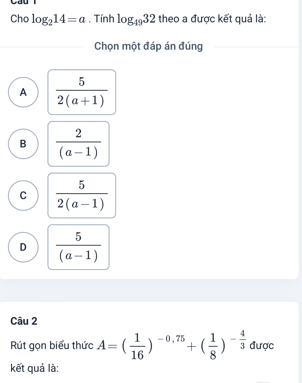 Cho log _214=a. Tính log _4932 theo a được kết quả là:
Chọn một đáp án đúng
A  5/2(a+1) 
B  2/(a-1) 
C  5/2(a-1) 
D  5/(a-1) 
Câu 2
Rút gọn biểu thức A=( 1/16 )^-0,75+( 1/8 )^- 4/3  được
kết quả là: