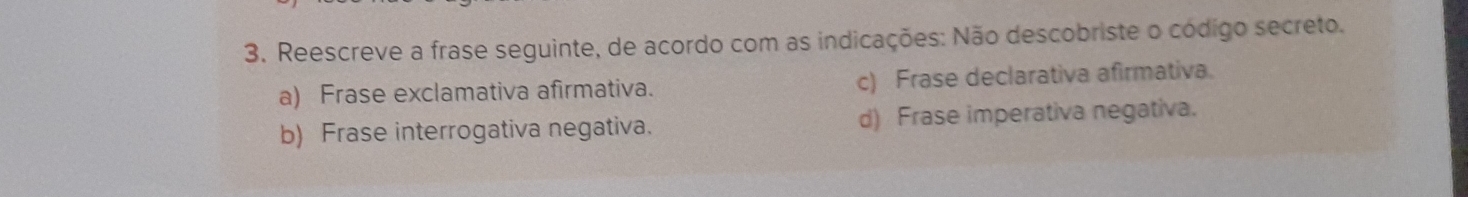 Reescreve a frase seguinte, de acordo com as indicações: Não descobriste o códígo secreto.
a) Frase exclamativa afirmativa. c) Frase declarativa afirmativa.
b) Frase interrogativa negativa. d) Frase imperativa negativa.