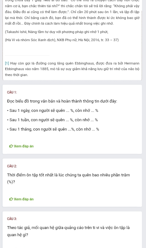 chau duy T giay. Ned ai do bao. Có thể nho là chayen cách duy nơn chức 
năm cơ à, bạn chắc thiên tài nhỉ?” thì chắc chắn tôi sẽ trả lời rằng: “Không phải vậy 
đầu. Điều đó ai cũng có thể làm được.'. Chỉ cần 20 phút sau ôn 1 lần, và lặp đi lặp 
lại mà thôi. Chỉ bằng cách đó, bạn đã có thể hình thành được kí ức không bao giờ 
mất đi rồi... Đây chính là cách làm hiệu quả nhất trong việc ghi nhớ. 
(Takashi Ishii, Nâng tầm tư duy với phương pháp ghi nhớ 1 phút, 
(Hà Vi và nhóm Sóc Xanh dịch), NXB Phụ nữ, Hà Nội, 2016, tr. 33 - 37) 
[1] Hay còn gọi là đường cong lãng quên Ebbinghaus, được đưa ra bởi Hermann 
Ebbinghaus vào năm 1885, mô tả sự suy giảm khả năng lưu giữ trí nhớ của não bộ 
theo thời gian. 
CÂU 1: 
Đọc biểu đồ trong văn bản và hoàn thành thông tin dưới đây: 
* Sau 1 ngày, con người sẽ quên ... %, còn nhớ ... %
Sau 1 tuần, con người sẽ quên ... %, còn nhớ ... %
Sau 1 tháng, con người sẽ quên ... %, còn nhớ ... %
? * Xem đáp án 
CÂU 2: 
Thời điểm ôn tập tốt nhất là lúc chúng ta quên bao nhiêu phần trăm 
(%)? 
* Xem đáp án 
CÂU 3: 
Theo tác giả, mối quan hệ giữa quảng cáo trên ti vi và việc ôn tập là 
quan hệ gì?