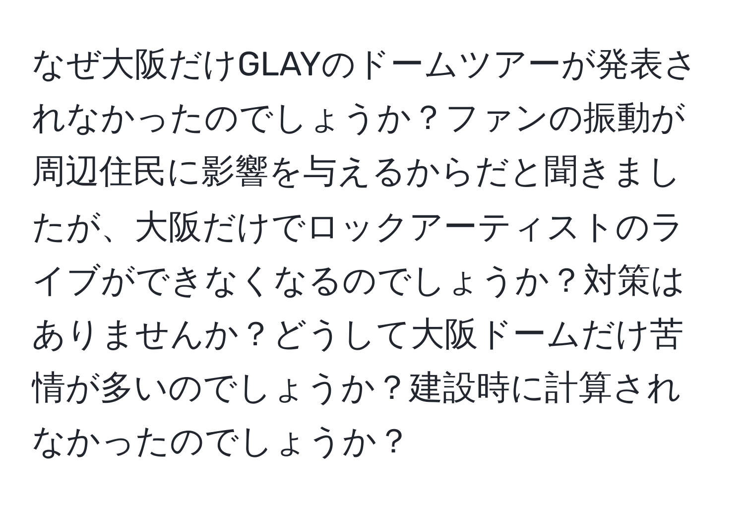 なぜ大阪だけGLAYのドームツアーが発表されなかったのでしょうか？ファンの振動が周辺住民に影響を与えるからだと聞きましたが、大阪だけでロックアーティストのライブができなくなるのでしょうか？対策はありませんか？どうして大阪ドームだけ苦情が多いのでしょうか？建設時に計算されなかったのでしょうか？