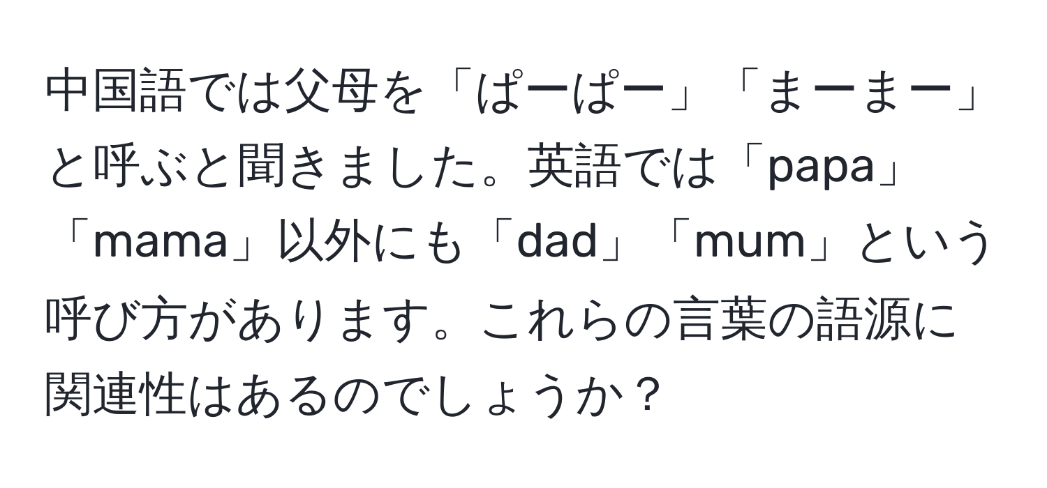 中国語では父母を「ぱーぱー」「まーまー」と呼ぶと聞きました。英語では「papa」「mama」以外にも「dad」「mum」という呼び方があります。これらの言葉の語源に関連性はあるのでしょうか？