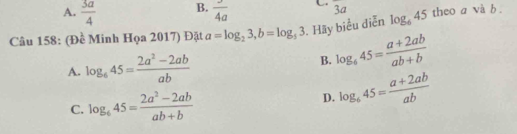 A.  3a/4   3/4a 
C overline a
Câu 158: (Đề Minh Họa 2017) Đặt a=log _23, b=log _53. Hãy biểu diễn log _645 theo a và b.
A. log _645= (2a^2-2ab)/ab  log _645= (a+2ab)/ab+b 
B.
C. log _645= (2a^2-2ab)/ab+b 
D. log _645= (a+2ab)/ab 