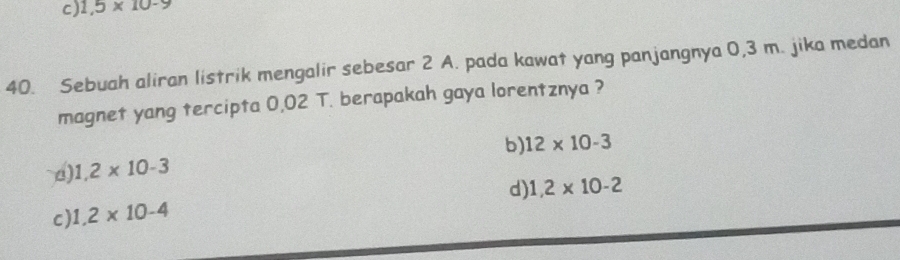 c) 1,5* 10-9
40. Sebuah aliran listrik mengalir sebesar 2 A. pada kawat yang panjangnya 0,3 m. jika medan
magnet yang tercipta 0,02 T. berapakah gaya lorentznya ?
b) 12* 10-3
a) 1,2* 10-3
c) 1,2* 10-4 d) 1,2* 10-2