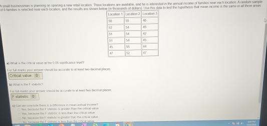 A small brosinessman is planning on opering a new retail location. Three locations are available, and he is interested in the annual income of families near each location. A random sample
ot 6 farmkes is selected near each location, and the resuls are shown below on thousands of dollars). Use this data to lest the hypothesis that mean income is the same in a three areas
# What is the crical vaue at the 0.05 signilicance level?
For full warks your anewer should be accurate to at least te decinal places
Crtical value 0
b) What is the F Man/ic
For full manks your wnwer should be accurate to in leasd two decimal places
Fstatistic D
e) Can we conclute fwre is a odference i muan annual income?
Yes, because foe Fstrudis is groator than the crfical vali d
Yes, becase the IF staistic is less than the crical valiue
No because the Fsttstic is goeater than the cntical value
No, beca na the E statistic is kno fun fie crical valpe