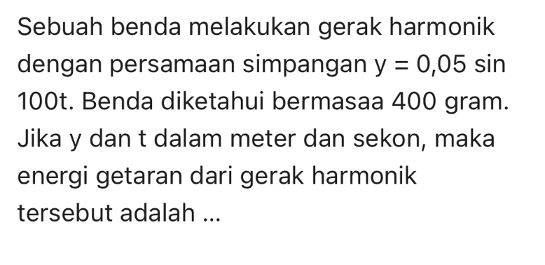 Sebuah benda melakukan gerak harmonik 
dengan persamaan simpangan y=0,05sin
100t. Benda diketahui bermasaa 400 gram. 
Jika y dan t dalam meter dan sekon, maka 
energi getaran dari gerak harmonik 
tersebut adalah ...