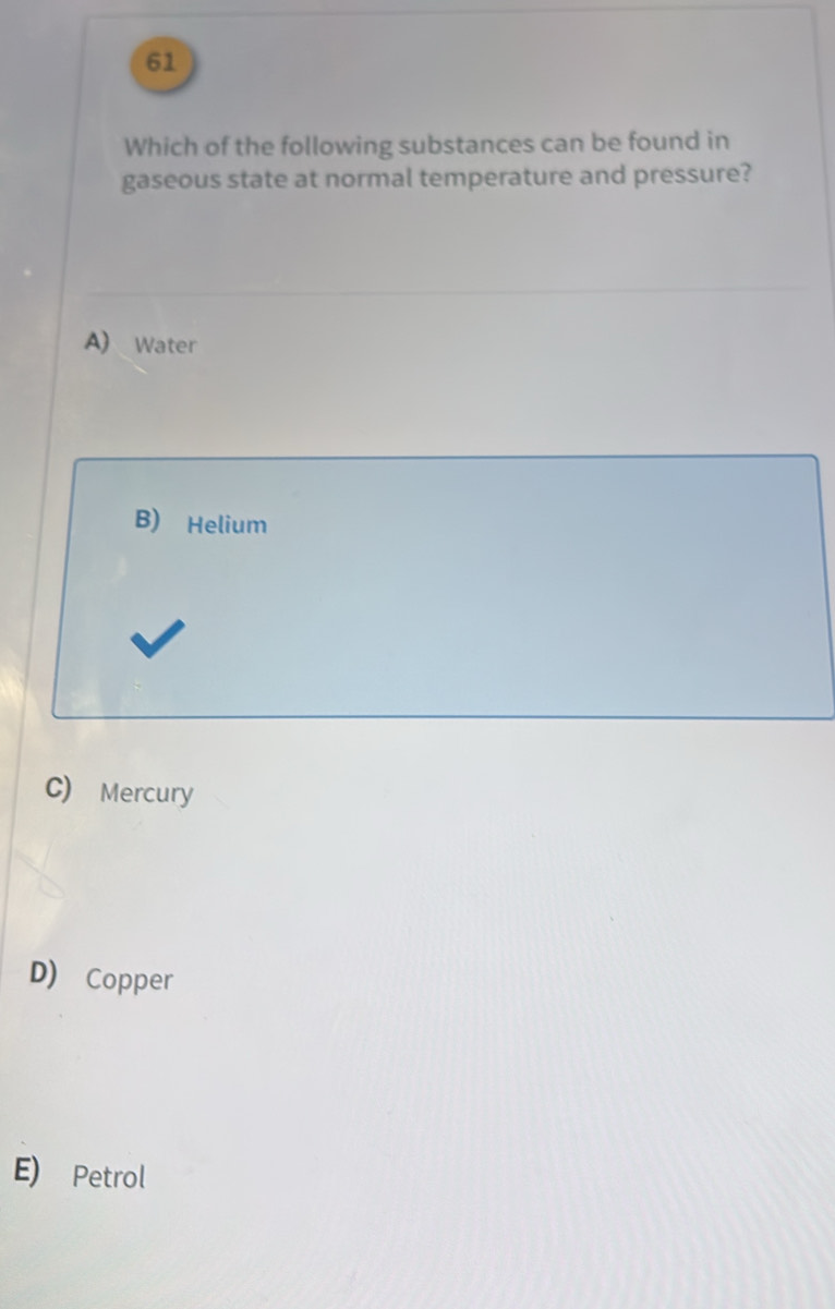 Which of the following substances can be found in
gaseous state at normal temperature and pressure?
A) Water
B) Helium
C) Mercury
D) Copper
E) Petrol