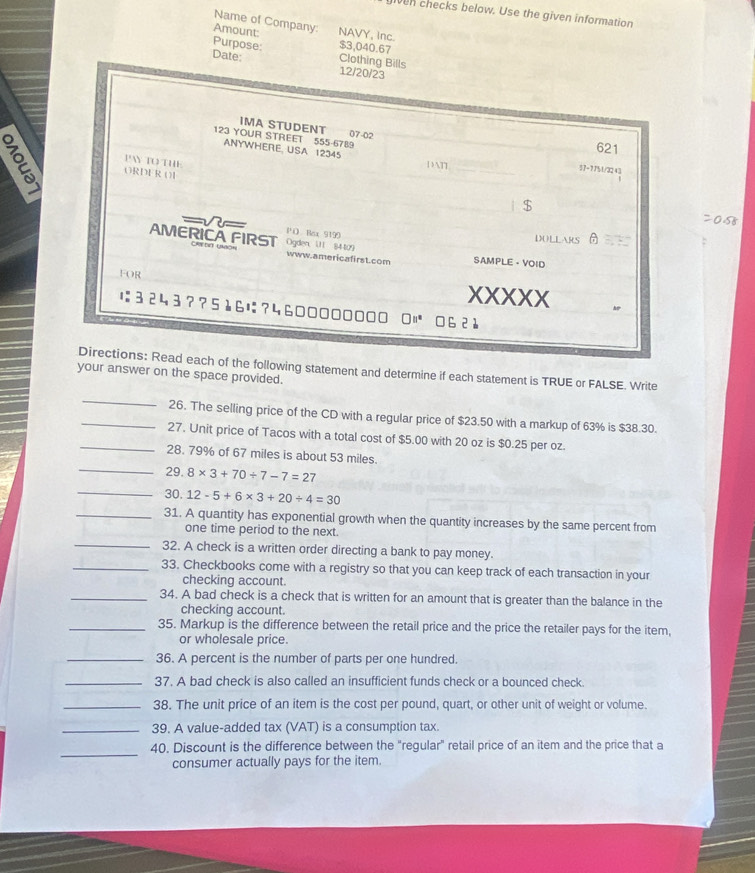 iven checks below. Use the given information
Name of Company:
Amount: NAVY, Inc.
$3,040.67
Purpose: Clothing Bills
Date: 12/20/23
IMA STUDENT 07-02
123 YOUR STREET 555-6789
621
ANYWHERE. USA 12345 DAT M/32 43
PAN TO THE
ORDER O1
[-7]
| $ 20.58
=V= P O Bax 9199
AMERICA FIRST Ogden, U1 84409
DOLLARS
www.americafirst.com SAMPLE - VOID
FOR
XXXXX Ap
;3243??56?4600000000 0 062à
Directions: Read each of the following statement and determine if each statement is TRUE or FALSE. Write
your answer on the space provided.
_
_26. The selling price of the CD with a regular price of $23.50 with a markup of 63% is $38.30.
_27. Unit price of Tacos with a total cost of $5.00 with 20 oz is $0.25 per oz.
28. 79% of 67 miles is about 53 miles.
_29. 8* 3+70/ 7-7=27
_30. 12-5+6* 3+20/ 4=30
_31. A quantity has exponential growth when the quantity increases by the same percent from
one time period to the next.
_32. A check is a written order directing a bank to pay money.
_33. Checkbooks come with a registry so that you can keep track of each transaction in your
checking account.
_34. A bad check is a check that is written for an amount that is greater than the balance in the
checking account.
_35. Markup is the difference between the retail price and the price the retailer pays for the item,
or wholesale price.
_36. A percent is the number of parts per one hundred.
_37. A bad check is also called an insufficient funds check or a bounced check.
_38. The unit price of an item is the cost per pound, quart, or other unit of weight or volume.
_39. A value-added tax (VAT) is a consumption tax.
_
40. Discount is the difference between the "regular" retail price of an item and the price that a
consumer actually pays for the item.