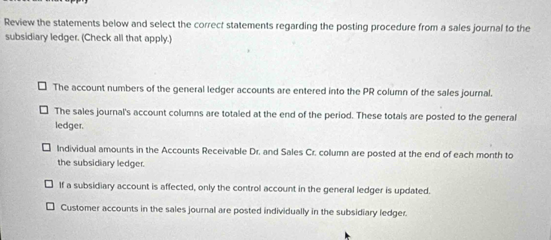 Review the statements below and select the correct statements regarding the posting procedure from a sales journal to the
subsidiary ledger. (Check all that apply.)
The account numbers of the general ledger accounts are entered into the PR column of the sales journal.
The sales journal's account columns are totaled at the end of the period. These totals are posted to the general
ledger.
Individual amounts in the Accounts Receivable Dr. and Sales Cr. column are posted at the end of each month to
the subsidiary ledger.
If a subsidiary account is affected, only the control account in the general ledger is updated.
Customer accounts in the sales journal are posted individually in the subsidiary ledger.