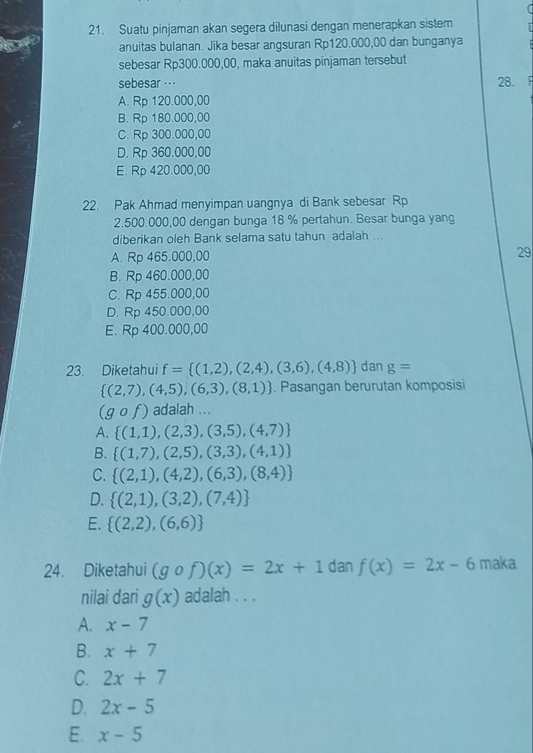 Suatu pinjaman akan segera dilunasi dengan menerapkan sistem
anuitas bulanan. Jika besar angsuran Rp120.000,00 dan bunganya
sebesar Rp300.000,00, maka anuitas pinjaman tersebut
sebesar  · 28. F
A. Rp 120.000,00
B. Rp 180.000,00
C. Rp 300.000,00
D. Rp 360.000,00
E. Rp 420.000,00
22. Pak Ahmad menyimpan uangnya di Bank sebesar Rp
2.500.000,00 dengan bunga 18 % pertahun. Besar bunga yang
diberikan oleh Bank selama satu tahun adalah ...
A. Rp 465.000,00
29
B. Rp 460.000,00
C. Rp 455.000,00
D. Rp 450.000,00
E. Rp 400.000,00
23. Diketahui f= (1,2),(2,4),(3,6),(4,8) dan g=
 (2,7),(4,5),(6,3),(8,1). Pasangan berurutan komposisi
(gcirc f) adalah ...
A.  (1,1),(2,3),(3,5),(4,7)
B.  (1,7),(2,5),(3,3),(4,1)
C.  (2,1),(4,2),(6,3),(8,4)
D.  (2,1),(3,2),(7,4)
E.  (2,2),(6,6)
24. Diketahui (gcirc f)(x)=2x+1 dan f(x)=2x-6 maka
nilai dari g(x) adalah . . .
A. x-7
B. x+7
C. 2x+7
D. 2x-5
E. x-5