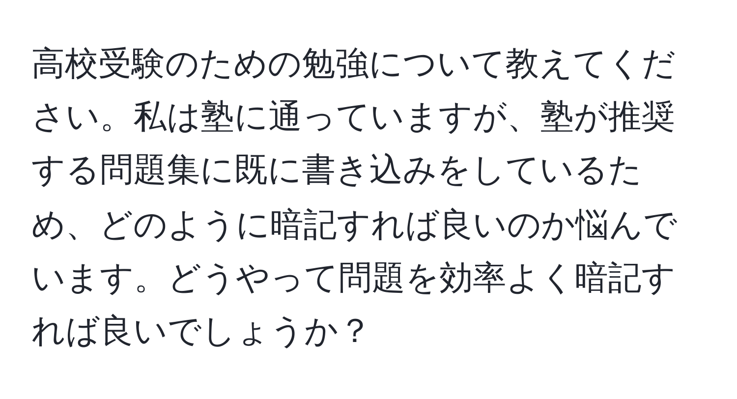 高校受験のための勉強について教えてください。私は塾に通っていますが、塾が推奨する問題集に既に書き込みをしているため、どのように暗記すれば良いのか悩んでいます。どうやって問題を効率よく暗記すれば良いでしょうか？