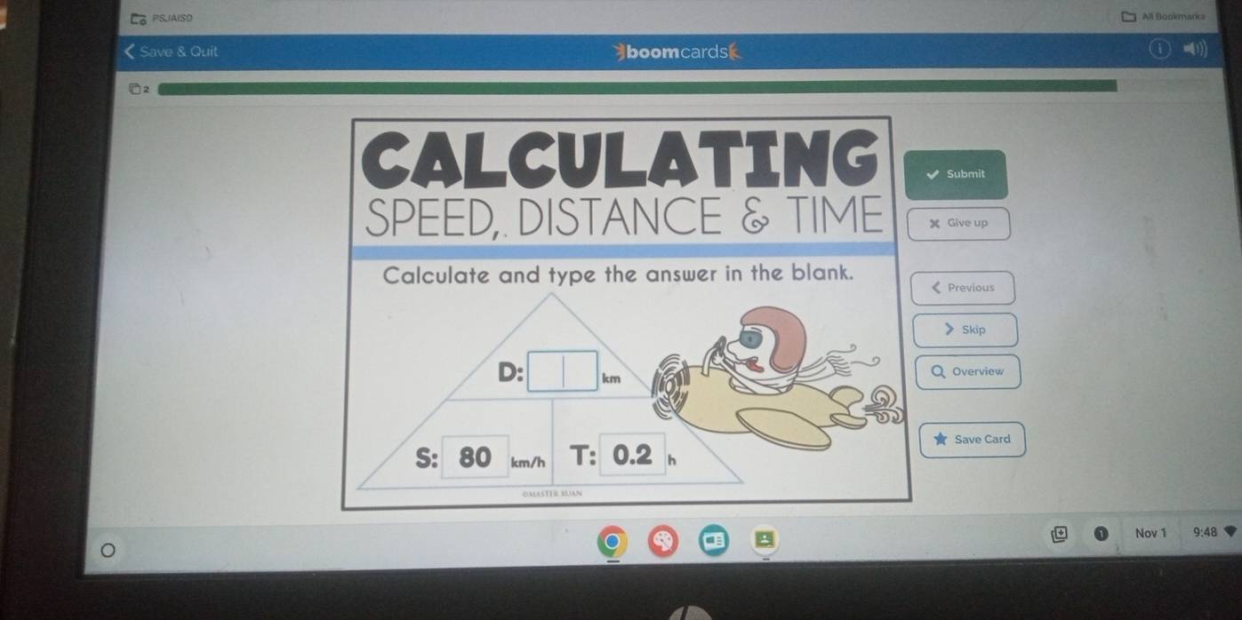 PSJAISD 
All Bookmarica 
Save & Quit boomcardsk 
CALCULATING Submit 
SPEED,. DISTANCE & TIME X Give up 
Calculate and type the answer in the blank. 
Previous 
Skip 
Overview 
Save Card 
Nov 1 9:48