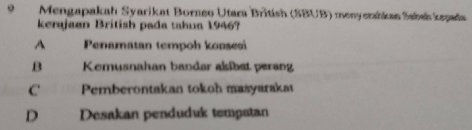 Mengapakah Syarikat Borneo Utara British (SBUB) menyerahkan Sahał kepada
kerajaan British pada tahua 1946?
A Penamatan tempoh konsesi
B Kemusnahan bandar alibst perang
C Pemberontakan tokoh masyarakat
D Desakan penduduk tempatan