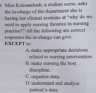 Miss Kokuanduah, a student nurse, asks
the in-charge of the department she is
having her clinical sessions at “why do we
nced to apply nursing theories in nursing
practice?” All the following are correct
responses the in-charge can give
EXCEPT to:
A. make appropriate decisions
related to nursing intervention.
B. make nursing the best
discipline.
C. organize data.
D. understand and analyze
patient’s data.