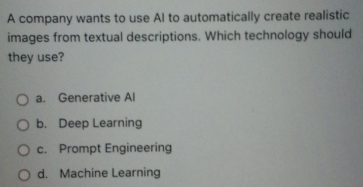 A company wants to use Al to automatically create realistic
images from textual descriptions. Which technology should
they use?
a. Generative Al
b. Deep Learning
c. Prompt Engineering
d. Machine Learning