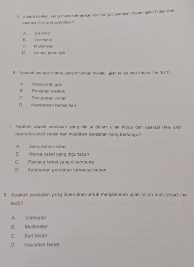 Antara berikut, yang manakah bukan alat yang digunakan dalam ujian hidup dan
operasi (live and operation)?
A. Elektrod
B. Voltmeter
C. Multimeter
D. Lampu penunjuk
6. Apakah bahaya utama yang dihindari melalui ujian talian mati (dead line test)?
A. Kebocoran gas
B. Renjatan elektrik
C. Penurunan voltan
D. Kepanasan berlebihan
7. Apakah aspek penilaian yang dinilai dalam ujian hidup dan operasi (live and
operation test) selain dari meatikan peralatan yang berfungsi?
A. Jenis bahan kabel
B. Warna kabel yang digunakan
C. Panjang kabel yang disambung
D. Ketahanan peralatan terhadap beban
8. Apakah peralatan yang diperlukan untuk menjalankan ujian talian mati (dead line
test)?
A. Voltmeter
B. Multimeter
C. Eart tester
D. Insulation tester