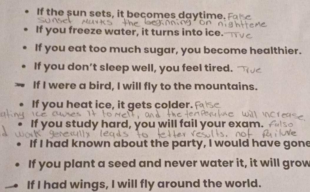 If the sun sets, it becomes daytime. 
If you freeze water, it turns into ice. 
If you eat too much sugar, you become healthier. 
If you don’t sleep well, you feel tired. 
If I were a bird, I will fly to the mountains. 
If you heat ice, it gets colder. 
If you study hard, you will fail your exam. 
If I had known about the party, I would have gone 
If you plant a seed and never water it, it will grow 
If I had wings, I will fly around the world.