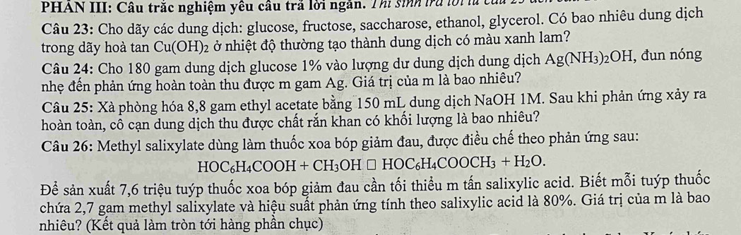 PHAN III: Câu trăc nghiệm yêu câu trả lời ngắn. Thi sinh trú lời lù t 
Câu 23: Cho dãy các dung dịch: glucose, fructose, saccharose, ethanol, glycerol. Có bao nhiêu dung dịch 
trong dãy hoà tan Cu(OH)_2 ở nhiệt độ thường tạo thành dung dịch có màu xanh lam? 
Câu 24: Cho 180 gam dung dịch glucose 1% vào lượng dư dung dịch dung dịch Ag(NH_3)_2OH I, đun nóng 
nhẹ đến phản ứng hoàn toàn thu được m gam Ag. Giá trị của m là bao nhiêu? 
Câu 25: Xà phòng hóa 8, 8 gam ethyl acetate bằng 150 mL dung dịch NaOH 1M. Sau khi phản ứng xảy ra 
hoàn toàn, cô cạn dung dịch thu được chất rắn khan có khối lượng là bao nhiêu? 
Câu 26: Methyl salixylate dùng làm thuốc xoa bóp giảm đau, được điều chế theo phản ứng sau:
HOC_6H_4COOH+CH_3OH□ HOC_6H_4COOCH_3+H_2O. 
Để sản xuất 7, 6 triệu tuýp thuốc xoa bóp giảm đau cần tối thiểu m tấn salixylic acid. Biết mỗi tuýp thuốc 
chứa 2, 7 gam methyl salixylate và hiệu suất phản ứng tính theo salixylic acid là 80%. Giá trị của m là bao 
nhiêu? (Kết quả làm tròn tới hàng phần chục)