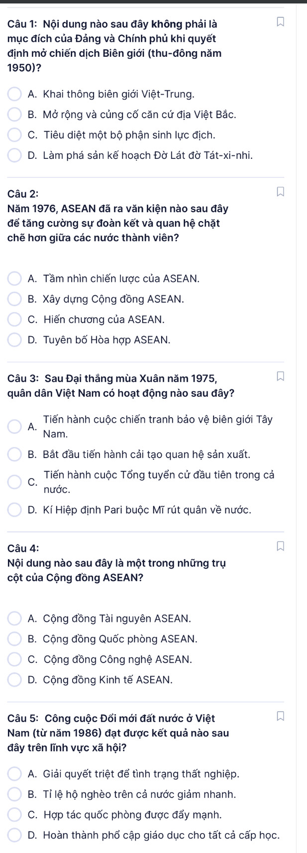 Nội dung nào sau đây không phải là
mục đích của Đảng và Chính phủ khi quyết
định mở chiến dịch Biên giới (thu-đông năm
1950)?
A. Khai thông biên giới Việt-Trung.
B. Mở rộng và củng cố căn cứ địa Việt Bắc.
C. Tiêu diệt một bộ phận sinh lực địch.
D. Làm phá sản kế hoạch Đờ Lát đờ Tát-xi-nhi.
Câu 2:
Năm 1976, ASEAN đã ra văn kiện nào sau đây
để tăng cường sự đoàn kết và quan hệ chặt
chế hơn giữa các nước thành viên?
A. Tầm nhìn chiến lược của ASEAN.
B. Xây dựng Cộng đồng ASEAN.
C. Hiến chương của ASEAN.
D. Tuyên bố Hòa hợp ASEAN.
Câu 3: Sau Đại thắng mùa Xuân năm 1975,
quân dân Việt Nam có hoạt động nào sau đây?
Tiến hành cuộc chiến tranh bảo vệ biên giới Tây
A.
Nam.
B. Bắt đầu tiến hành cải tạo quan hệ sản xuất.
Tiến hành cuộc Tổng tuyển cử đầu tiên trong cả
nước.
D. Kí Hiệp định Pari buộc Mĩ rút quân về nước.
Câu 4:
Nội dung nào sau đây là một trong những trụ
cột của Cộng đồng ASEAN?
A. Cộng đồng Tài nguyên ASEAN.
B. Cộng đồng Quốc phòng ASEAN.
C. Cộng đồng Công nghệ ASEAN.
D. Cộng đồng Kinh tế ASEAN.
Câu 5: Công cuộc Đổi mới đất nước ở Việt
Nam (từ năm 1986) đạt được kết quả nào sau
đây trên lĩnh vực xã hội?
A. Giải quyết triệt để tình trạng thất nghiệp.
B. Tỉ lệ hộ nghèo trên cả nước giảm nhanh.
C. Hợp tác quốc phòng được đẩy mạnh.
D. Hoàn thành phổ cập giáo dục cho tất cả cấp học.