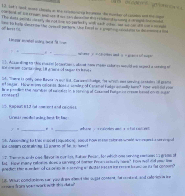 Let's look more closely at the relationship between the number of calories and the suge 
content of ice cream and see if we can describe this relationship using a straight line model 
The data points clearly do not line up perfectly with each other, but we can still use a straight 
line to help describe the overall pattern. Use Excel or a graphing calculator to determine a line 
of best fit. 
Linear model using best fit line:
y= _ x+ _where y= calories and x= grams of sugar 
13. According to this model (equation), about how many calories would we expect a serving of 
ice cream containing 18 grams of sugar to have? 
14. There is only one flavor in our list, Caramel Fudge, for which one serving contains 18 grams
of sugar. How many calories does a serving of Caramel Fudge actually have? How well did your 
line predict the number of calories in a serving of Caramel Fudge ice cream based on its sugar 
content? 
15. Repeat # 12 fat content and calories. 
Linear model using best fit line:
y= _ x+ _where y= calories and x=fat content 
16. According to this model (equation), about how many calories would we expect a serving of 
ice cream containing 11 grams of fat to have? 
17. There is only one flavor in our list, Butter Pecan, for which one serving contains 11 grams of 
fat. How many calories does a serving of Butter Pecan actually have? How well did your line 
predict the number of calories in a serving of Butter Pecan ice cream based on its fat content? 
18. What conclusions can you draw about the sugar content, fat content, and calories in ice 
cream from your work with this data?