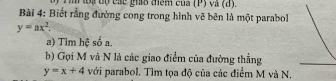 ) Tim loạ dộ các giáo điểm của (P) và (d).
Bài 4: Biết rằng đường cong trong hình vẽ bên là một parabol
y=ax^2. 
a) Tìm hệ số a.
b) Gọi M và N là các giao điểm của đường thẳng
y=x+4 với parabol. Tìm tọa độ của các điểm M và N.