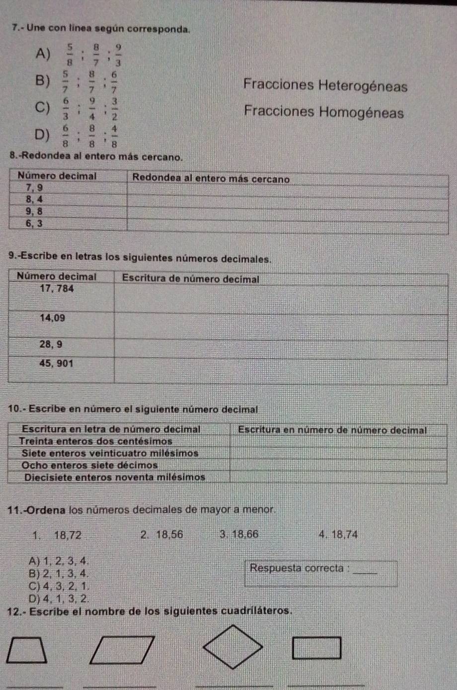 7.- Une con línea según corresponda,
A)  5/8 ;  8/7 ;  9/3 
B)  5/7 ;  8/7 ;  6/7  Fracciones Heterogéneas
C)  6/3 ;  9/4 ;  3/2  Fracciones Homogéneas
D)  6/8 ;  8/8 ;  4/8 
8.-Redondea al entero más cercano.
9.-Escribe en letras los siguientes números decimales.
10.- Escribe en número el siguiente número decimal
11.-Ordena los números decimales de mayor a menor.
1. 18,72 2. 18, 56 3. 18, 66 4. 18,74
A) 1, 2, 3, 4.
Respuesta correcta :_
B) 2, 1, 3, 4.
C) 4, 3, 2, 1.
D) 4, 1, 3, 2.
12.- Escribe el nombre de los siguientes cuadriláteros.
_
_
_
_